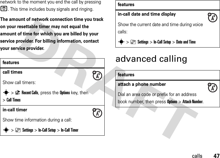 47callsnetwork to the moment you end the call by pressing O. This time includes busy signals and ringing.The amount of network connection time you track on your resettable timer may not equal the amount of time for which you are billed by your service provider. For billing information, contact your service provider.advanced callingfeaturescall timesShow call timers:s&gt;{Recent Calls, press the Options key, then &gt;Call Timesin-call timerShow time information during a call:s&gt;}Settings &gt;In-Call Setup &gt;In-Call Timerin-call date and time displayShow the current date and time during voice calls:s&gt;}Settings &gt;In-Call Setup &gt;Date and Timefeaturesattach a phone numberDial an area code or prefix for an address book number, then press Options &gt;Attach Number.features