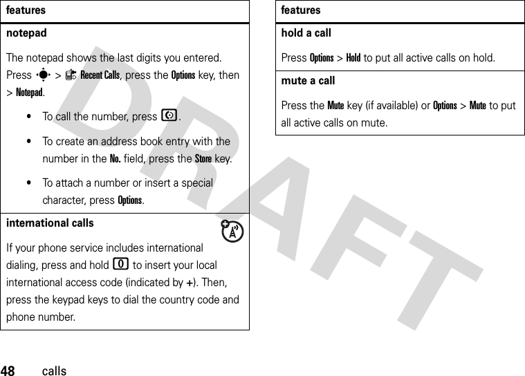 48callsnotepadThe notepad shows the last digits you entered. Press s&gt;{Recent Calls, press the Options key, then &gt;Notepad.•To call the number, press N.•To create an address book entry with the number in the No. field, press the Store key.•To attach a number or insert a special character, press Options.international callsIf your phone service includes international dialing, press and hold 0 to insert your local international access code (indicated by +). Then, press the keypad keys to dial the country code and phone number.featureshold a callPress Options&gt;Hold to put all active calls on hold.mute a callPress the Mute key (if available) or Options&gt;Mute to put all active calls on mute.features