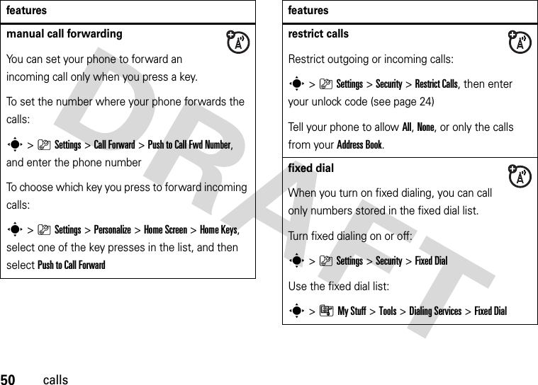 50callsmanual call forwardingYou can set your phone to forward an incoming call only when you press a key.To set the number where your phone forwards the calls:s&gt;}Settings &gt;Call Forward &gt;Push to Call Fwd Number, and enter the phone numberTo choose which key you press to forward incoming calls:s&gt;}Settings &gt;Personalize &gt;Home Screen &gt;Home Keys, select one of the key presses in the list, and then select Push to Call Forwardfeaturesrestrict callsRestrict outgoing or incoming calls:s&gt;}Settings &gt;Security &gt;Restrict Calls, then enter your unlock code (see page 24)Tell your phone to allow All, None, or only the calls from your Address Book.fixed dial When you turn on fixed dialing, you can call only numbers stored in the fixed dial list.Turn fixed dialing on or off:s&gt;}Settings &gt;Security &gt;Fixed DialUse the fixed dial list:s&gt;ÃMy Stuff &gt;Tools &gt;Dialing Services &gt;Fixed Dialfeatures