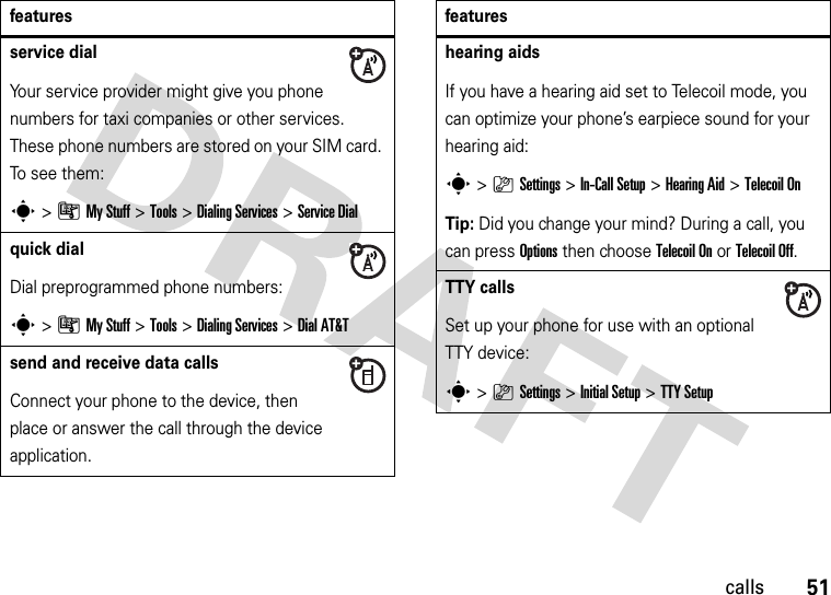 51callsservice dial Your service provider might give you phone numbers for taxi companies or other services. These phone numbers are stored on your SIM card. To s e e  th e m:s&gt;ÃMy Stuff &gt;Tools &gt;Dialing Services &gt;Service Dialquick dialDial preprogrammed phone numbers:s&gt;ÃMy Stuff &gt;Tools &gt;Dialing Services &gt;Dial AT&amp;Tsend and receive data callsConnect your phone to the device, then place or answer the call through the device application.featureshearing aidsIf you have a hearing aid set to Telecoil mode, you can optimize your phone’s earpiece sound for your hearing aid:s&gt;}Settings &gt;In-Call Setup &gt;Hearing Aid &gt;Telecoil OnTip: Did you change your mind? During a call, you can pressOptions then chooseTelecoil Onor Telecoil Off.TTY callsSet up your phone for use with an optional TTY device:s&gt;}Settings &gt;Initial Setup &gt;TTY Setupfeatures