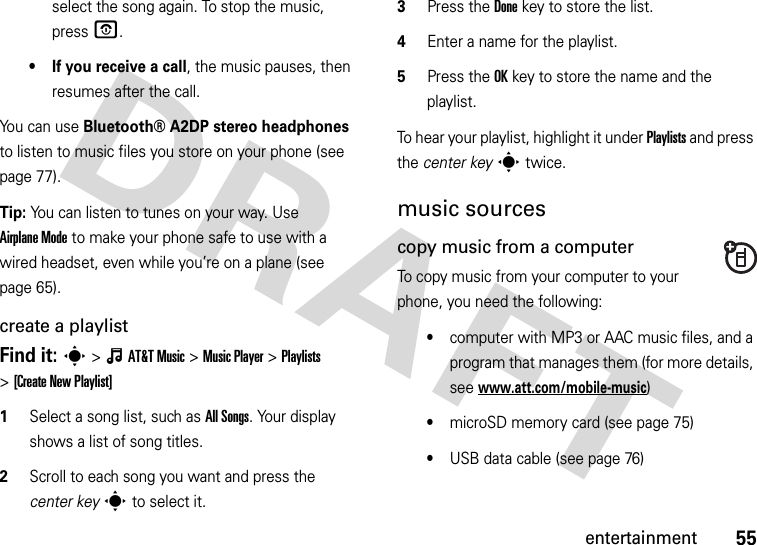 55entertainmentselect the song again. To stop the music, pressO.• If you receive a call, the music pauses, then resumes after the call.You can use Bluetooth® A2DP stereo headphones to listen to music files you store on your phone (see page 77).Tip: You can listen to tunes on your way. Use Airplane Mode to make your phone safe to use with a wired headset, even while you’re on a plane (see page 65).create a playlistFind it: s&gt;ÂAT&amp;TMusic &gt;Music Player &gt;Playlists &gt;[Create New Playlist]  1Select a song list, such as All Songs. Your display shows a list of song titles.2Scroll to each song you want and press the center keys to select it.3Press the Donekey to store the list.4Enter a name for the playlist.5Press the OKkey to store the name and the playlist.To hear your playlist, highlight it under Playlists and press the center keys twice.music sourcescopy music from a computerTo copy music from your computer to your phone, you need the following:•computer with MP3 or AAC music files, and a program that manages them (for more details, see www.att.com/mobile-music)•microSD memory card (see page 75)•USB data cable (see page 76)