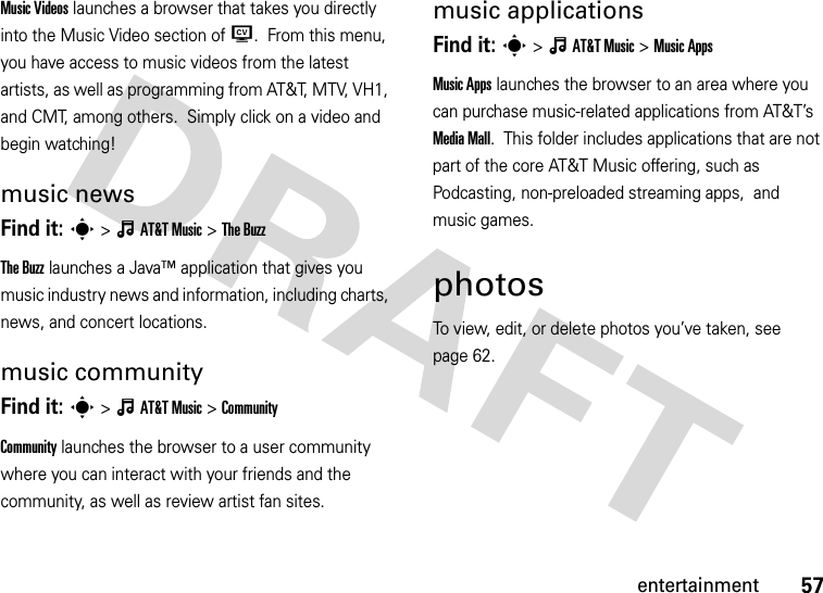 57entertainmentMusic Videos launches a browser that takes you directly into the Music Video section of W.  From this menu, you have access to music videos from the latest artists, as well as programming from AT&amp;T, MTV, VH1, and CMT, among others.  Simply click on a video and begin watching!music newsFind it: s&gt;ÂAT&amp;TMusic &gt;The BuzzThe Buzz launches a Java™ application that gives you music industry news and information, including charts, news, and concert locations.music communityFind it: s&gt;ÂAT&amp;TMusic &gt;CommunityCommunity launches the browser to a user community where you can interact with your friends and the community, as well as review artist fan sites.music applicationsFind it: s&gt;ÂAT&amp;TMusic &gt;Music AppsMusic Apps launches the browser to an area where you can purchase music-related applications from AT&amp;T’s Media Mall.  This folder includes applications that are not part of the core AT&amp;T Music offering, such as Podcasting, non-preloaded streaming apps,  and music games.photosTo view, edit, or delete photos you’ve taken, see page 62.