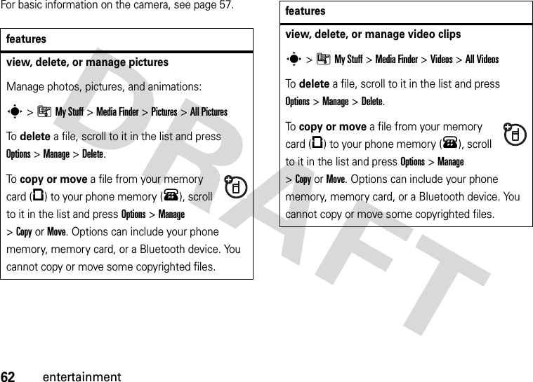 62entertainmentFor basic information on the camera, see page 57.featuresview, delete, or manage picturesManage photos, pictures, and animations:s&gt;ÃMy Stuff &gt;Media Finder &gt;Pictures &gt;All PicturesTo delete a file, scroll to it in the list and press Options&gt;Manage &gt;Delete.To copy or move a file from your memory card (©) to your phone memory (®), scroll to it in the list and press Options&gt;Manage &gt;CopyorMove. Options can include your phone memory, memory card, or a Bluetooth device. You cannot copy or move some copyrighted files.view, delete, or manage video clipss&gt;ÃMy Stuff &gt;Media Finder &gt;Videos &gt;All VideosTo delete a file, scroll to it in the list and press Options&gt;Manage &gt;Delete.To copy or move a file from your memory card (©) to your phone memory (®), scroll to it in the list and press Options&gt;Manage &gt;CopyorMove. Options can include your phone memory, memory card, or a Bluetooth device. You cannot copy or move some copyrighted files.features