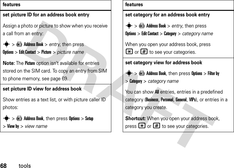 68toolsset picture ID for an address book entryAssign a photo or picture to show when you receive a call from an entry:s&gt;=Address Book &gt; entry, then press Options&gt;Edit Contact &gt;Picture &gt; picture nameNote: The Picture option isn’t available for entries stored on the SIM card. To copy an entry from SIM to phone memory, see page 69.set picture ID view for address bookShow entries as a text list, or with picture caller ID photos:s&gt;=Address Book, then press Options&gt;Setup &gt;View by &gt; view namefeaturesset category for an address book entrys&gt;=Address Book &gt; entry, then press Options&gt;Edit Contact &gt;Category &gt; category nameWhen you open your address book, press *or# to see your categories.set category view for address books&gt;=Address Book, then press Options &gt;Filter by &gt;Category&gt;category nameYou can show All entries, entries in a predefined category (Business, Personal, General, VIPs), or entries in a category you create.Shortcut: When you open your address book, press *or# to see your categories.features