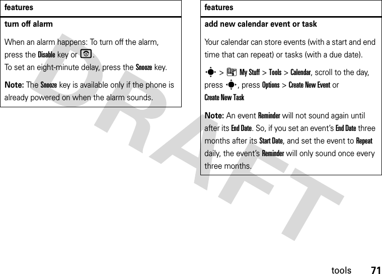 71toolsturn off alarm When an alarm happens: To turn off the alarm, press the Disablekey or O. To set an eight-minute delay, press the Snoozekey.Note: The Snooze key is available only if the phone is already powered on when the alarm sounds.featuresadd new calendar event or taskYour calendar can store events (with a start and end time that can repeat) or tasks (with a due date).s&gt;ÃMy Stuff &gt;Tools &gt;Calendar, scroll to the day, press s, press Options&gt;Create New Eventor Create New TaskNote: An event Reminder will not sound again until after its End Date. So, if you set an event’s End Date three months after its Start Date, and set the event to Repeat daily, the event’s Reminder will only sound once every three months.features