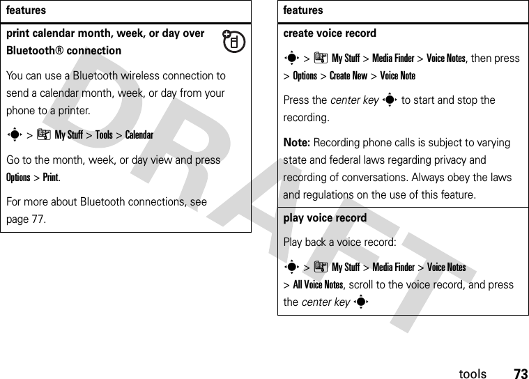 73toolsprint calendar month, week, or day over Bluetooth® connectionYou can use a Bluetooth wireless connection to send a calendar month, week, or day from your phone to a printer.s&gt;ÃMy Stuff &gt;Tools &gt;CalendarGo to the month, week, or day view and press Options&gt;Print.For more about Bluetooth connections, see page 77.featurescreate voice records&gt;ÃMy Stuff &gt;Media Finder &gt;Voice Notes, then press &gt;Options &gt;Create New &gt;Voice NotePress the center keys to start and stop the recording.Note: Recording phone calls is subject to varying state and federal laws regarding privacy and recording of conversations. Always obey the laws and regulations on the use of this feature.play voice recordPlay back a voice record:s&gt;ÃMy Stuff &gt;Media Finder &gt;Voice Notes &gt;All Voice Notes, scroll to the voice record, and press the center keysfeatures