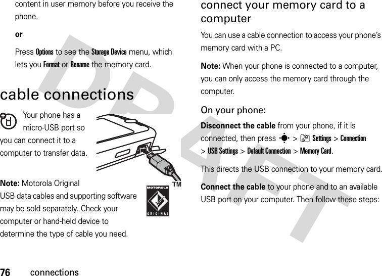 76connectionscontent in user memory before you receive the phone.orPress Options to see the Storage Device menu, which lets you Format or Rename the memory card.cable connectionsYour phone has a micro-USB port so you can connect it to a computer to transfer data.Note: Motorola Original USB data cables and supporting software may be sold separately. Check your computer or hand-held device to determine the type of cable you need. connect your memory card to a computerYou can use a cable connection to access your phone’s memory card with a PC. Note: When your phone is connected to a computer, you can only access the memory card through the computer.On your phone:Disconnect the cable from your phone, if it is connected, then press s&gt;}Settings &gt;Connection &gt;USB Settings &gt;Default Connection &gt;Memory Card.This directs the USB connection to your memory card.Connect the cable to your phone and to an available USB port on your computer. Then follow these steps: