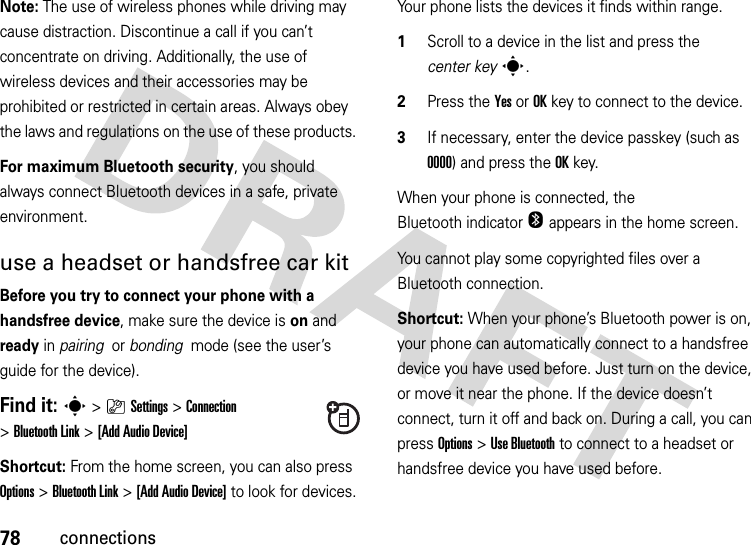 78connectionsNote: The use of wireless phones while driving may cause distraction. Discontinue a call if you can’t concentrate on driving. Additionally, the use of wireless devices and their accessories may be prohibited or restricted in certain areas. Always obey the laws and regulations on the use of these products. For maximum Bluetooth security, you should always connect Bluetooth devices in a safe, private environment. use a headset or handsfree car kitBefore you try to connect your phone with a handsfree device, make sure the device is on and ready in pairing  or bonding  mode (see the user’s guide for the device). Find it: s&gt;}Settings &gt;Connection &gt;Bluetooth Link &gt;[Add Audio Device]Shortcut: From the home screen, you can also press Options &gt; Bluetooth Link &gt;[Add Audio Device] to look for devices.Your phone lists the devices it finds within range.  1Scroll to a device in the list and press the center keys.2Press the YesorOKkey to connect to the device.3If necessary, enter the device passkey (such as 0000) and press the OKkey.When your phone is connected, the Bluetooth indicator O appears in the home screen.You cannot play some copyrighted files over a Bluetooth connection.Shortcut: When your phone’s Bluetooth power is on, your phone can automatically connect to a handsfree device you have used before. Just turn on the device, or move it near the phone. If the device doesn’t connect, turn it off and back on. During a call, you can press Options&gt;Use Bluetooth to connect to a headset or handsfree device you have used before.