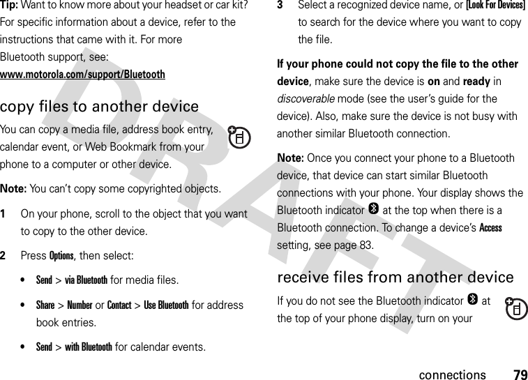 79connectionsTip: Want to know more about your headset or car kit? For specific information about a device, refer to the instructions that came with it. For more Bluetooth support, see: www.motorola.com/support/Bluetoothcopy files to another deviceYou can copy a media file, address book entry, calendar event, or Web Bookmark from your phone to a computer or other device.Note: You can’t copy some copyrighted objects.  1On your phone, scroll to the object that you want to copy to the other device.2Press Options, then select:•Send &gt;via Bluetooth for media files.•Share &gt;NumberorContact &gt;Use Bluetooth for address book entries.•Send &gt;with Bluetooth for calendar events.3Select a recognized device name, or [Look For Devices] to search for the device where you want to copy the file.If your phone could not copy the file to the other device, make sure the device is on and ready in discoverable mode (see the user’s guide for the device). Also, make sure the device is not busy with another similar Bluetooth connection.Note: Once you connect your phone to a Bluetooth device, that device can start similar Bluetooth connections with your phone. Your display shows the Bluetooth indicatorO at the top when there is a Bluetooth connection. To change a device’s Access setting, see page 83.receive files from another deviceIf you do not see the Bluetooth indicatorO at the top of your phone display, turn on your 