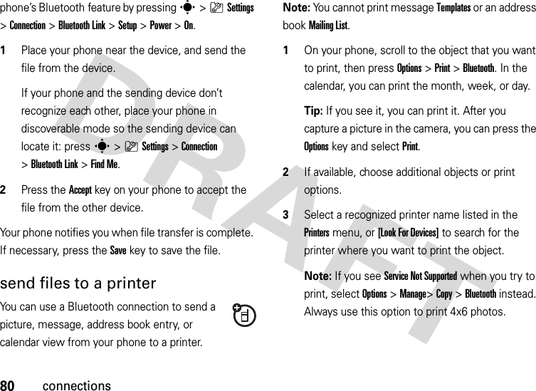 80connectionsphone’s Bluetooth feature by pressing s&gt;}Settings &gt;Connection &gt;Bluetooth Link &gt;Setup &gt;Power &gt;On.  1Place your phone near the device, and send the file from the device.If your phone and the sending device don’t recognize each other, place your phone in discoverable mode so the sending device can locate it: press s&gt;}Settings &gt;Connection &gt;Bluetooth Link &gt;Find Me.2Press the Accept key on your phone to accept the file from the other device.Your phone notifies you when file transfer is complete. If necessary, press the Save key to save the file.send files to a printerYou can use a Bluetooth connection to send a picture, message, address book entry, or calendar view from your phone to a printer.Note: You cannot print message Templates or an address book Mailing List.  1On your phone, scroll to the object that you want to print, then press Options&gt;Print &gt;Bluetooth. In the calendar, you can print the month, week, or day.Tip: If you see it, you can print it. After you capture a picture in the camera, you can press the Options key and select Print.2If available, choose additional objects or print options.3Select a recognized printer name listed in the Printers menu, or [Look For Devices] to search for the printer where you want to print the object.Note: If you see Service Not Supported when you try to print, select Options&gt;Manage&gt;Copy &gt;Bluetooth instead. Always use this option to print 4x6 photos. 