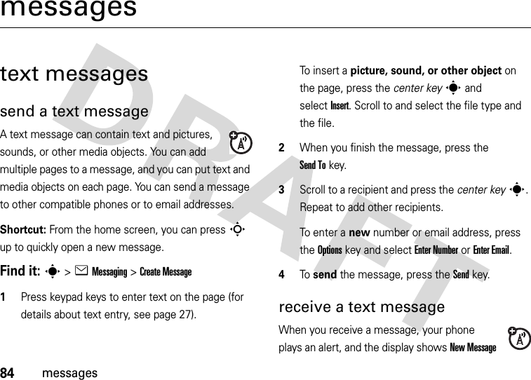 84messagesmessagestext messagessend a text messageA text message can contain text and pictures, sounds, or other media objects. You can add multiple pages to a message, and you can put text and media objects on each page. You can send a message to other compatible phones or to email addresses.Shortcut: From the home screen, you can press S up to quickly open a new message.Find it: s &gt;eMessaging &gt;Create Message  1Press keypad keys to enter text on the page (for details about text entry, see page 27).To insert a picture, sound, or other object on the page, press the center keys and selectInsert. Scroll to and select the file type and the file.2When you finish the message, press the Send Tokey.3Scroll to a recipient and press the center keys. Repeat to add other recipients.To enter a new number or email address, press the Optionskey and select Enter Number or Enter Email.4To send the message, press the Sendkey.receive a text messageWhen you receive a message, your phone plays an alert, and the display shows New Message 