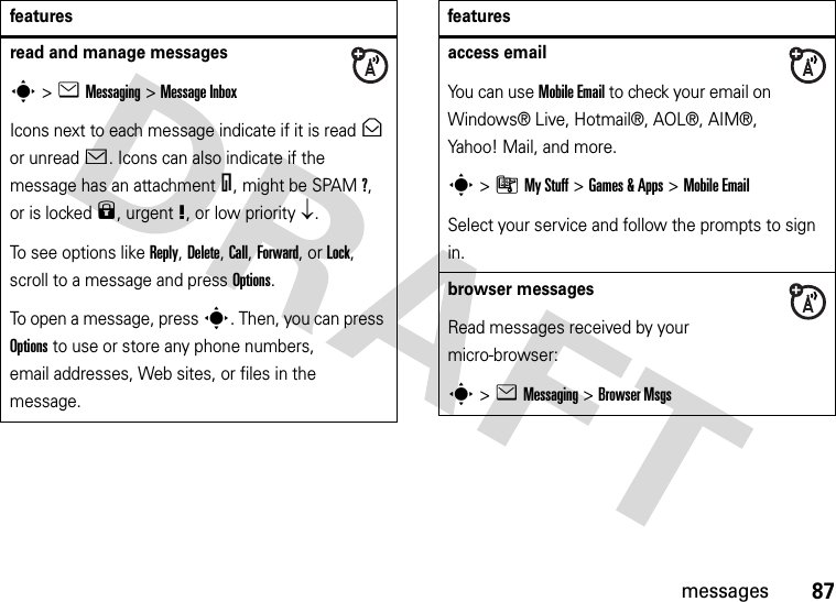 87messagesread and manage messagess&gt;eMessaging &gt;Message InboxIcons next to each message indicate if it is read&gt; or unread&lt;. Icons can also indicate if the message has an attachment=, might be SPAM?, or is locked9, urgent!, or low priority↓.To see options like Reply, Delete, Call, Forward, or Lock, scroll to a message and press Options.To open a message, press s. Then, you can press Options to use or store any phone numbers, email addresses, Web sites, or files in the message. featuresaccess emailYou can use Mobile Email to check your email on Windows® Live, Hotmail®, AOL®, AIM®, Yahoo! Mail, and more.s&gt;ÃMy Stuff &gt;Games &amp;Apps &gt;Mobile EmailSelect your service and follow the prompts to sign in.browser messages Read messages received by your micro-browser:s&gt;eMessaging &gt;Browser Msgsfeatures