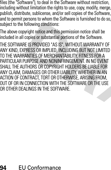 94EU Conformancefiles (the &quot;Software&quot;), to deal in the Software without restriction, including without limitation the rights to use, copy, modify, merge, publish, distribute, sublicense, and/or sell copies of the Software, and to permit persons to whom the Software is furnished to do so, subject to the following conditions: The above copyright notice and this permission notice shall be included in all copies or substantial portions of the Software. THE SOFTWARE IS PROVIDED &quot;AS IS&quot;, WITHOUT WARRANTY OF ANY KIND, EXPRESS OR IMPLIED, INCLUDING BUT NOT LIMITED TO THE WARRANTIES OF MERCHANTABILITY, FITNESS FOR A PARTICULAR PURPOSE AND NONINFRINGEMENT. IN NO EVENT SHALL THE AUTHORS OR COPYRIGHT HOLDERS BE LIABLE FOR ANY CLAIM, DAMAGES OR OTHER LIABILITY, WHETHER IN AN ACTION OF CONTRACT, TORT OR OTHERWISE, ARISING FROM, OUT OF OR IN CONNECTION WITH THE SOFTWARE OR THE USE OR OTHER DEALINGS IN THE SOFTWARE.