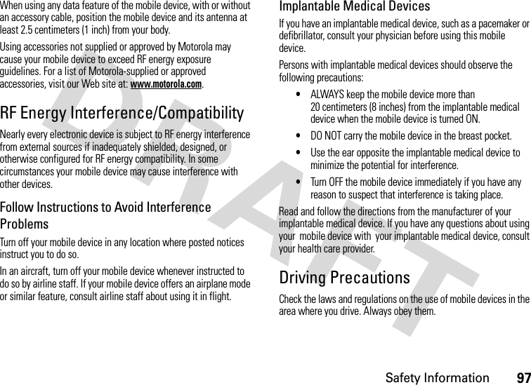 Safety Information97When using any data feature of the mobile device, with or without an accessory cable, position the mobile device and its antenna at least 2.5 centimeters (1 inch) from your body.Using accessories not supplied or approved by Motorola may cause your mobile device to exceed RF energy exposure guidelines. For a list of Motorola-supplied or approved accessories, visit our Web site at: www.motorola.com.RF Energy Interference/CompatibilityNearly every electronic device is subject to RF energy interference from external sources if inadequately shielded, designed, or otherwise configured for RF energy compatibility. In some circumstances your mobile device may cause interference with other devices.Follow Instructions to Avoid Interference ProblemsTurn off your mobile device in any location where posted notices instruct you to do so.In an aircraft, turn off your mobile device whenever instructed to do so by airline staff. If your mobile device offers an airplane mode or similar feature, consult airline staff about using it in flight.Implantable Medical DevicesIf you have an implantable medical device, such as a pacemaker or defibrillator, consult your physician before using this mobile device.Persons with implantable medical devices should observe the following precautions:•ALWAYS keep the mobile device more than 20 centimeters (8 inches) from the implantable medical device when the mobile device is turned ON.•DO NOT carry the mobile device in the breast pocket.•Use the ear opposite the implantable medical device to minimize the potential for interference.•Turn OFF the mobile device immediately if you have any reason to suspect that interference is taking place.Read and follow the directions from the manufacturer of your implantable medical device. If you have any questions about using your  mobile device with  your implantable medical device, consult your health care provider.Driving PrecautionsCheck the laws and regulations on the use of mobile devices in the area where you drive. Always obey them.