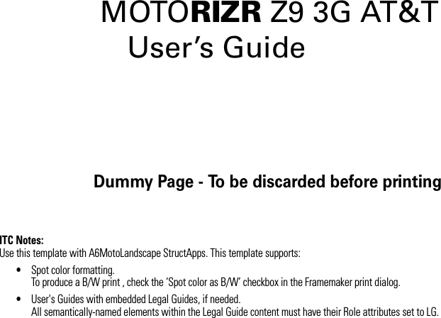 Dummy Page - To be discarded before printingITC Notes:Use this template with A6MotoLandscape StructApps. This template supports:•Spot color formatting.To produce a B/W print , check the ‘Spot color as B/W’ checkbox in the Framemaker print dialog. •User&apos;s Guides with embedded Legal Guides, if needed.All semantically-named elements within the Legal Guide content must have their Role attributes set to LG.MOTORIZR Z9 3G AT&amp;T  User’s Guide