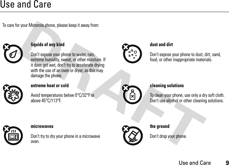 Use and Care9Use and CareUse and CareTo care for your Motorola phone, please keep it away from:liquids of any kind dust and dirtDon’t expose your phone to water, rain, extreme humidity, sweat, or other moisture. If it does get wet, don’t try to accelerate drying with the use of an oven or dryer, as this may damage the phone.Don’t expose your phone to dust, dirt, sand, food, or other inappropriate materials.extreme heat or cold cleaning solutionsAvoid temperatures below 0°C/32°F or above 45°C/113°F.To clean your phone, use only a dry soft cloth. Don’t use alcohol or other cleaning solutions.microwaves the groundDon’t try to dry your phone in a microwave oven.Don’t drop your phone.