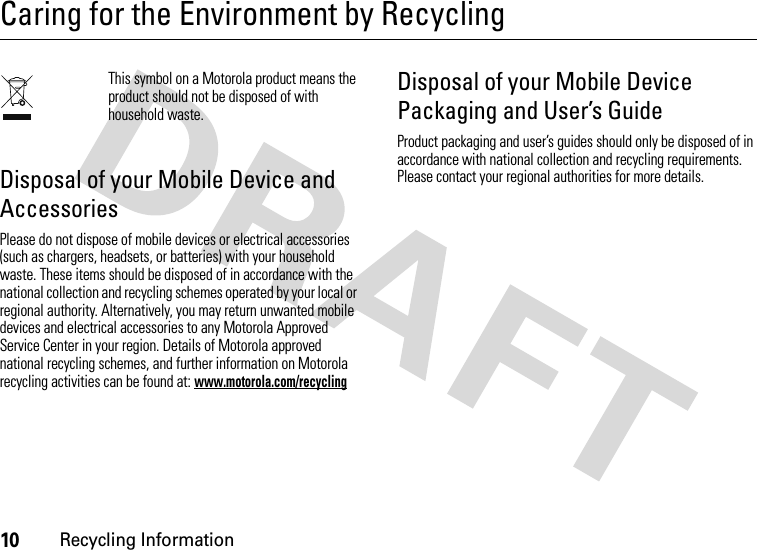 10Recycling InformationCaring for the Environment by RecyclingRecycling InformationThis symbol on a Motorola product means the product should not be disposed of with household waste.Disposal of your Mobile Device and AccessoriesPlease do not dispose of mobile devices or electrical accessories (such as chargers, headsets, or batteries) with your household waste. These items should be disposed of in accordance with the national collection and recycling schemes operated by your local or regional authority. Alternatively, you may return unwanted mobile devices and electrical accessories to any Motorola Approved Service Center in your region. Details of Motorola approved national recycling schemes, and further information on Motorola recycling activities can be found at: www.motorola.com/recyclingDisposal of your Mobile Device Packaging and User’s GuideProduct packaging and user’s guides should only be disposed of in accordance with national collection and recycling requirements. Please contact your regional authorities for more details.