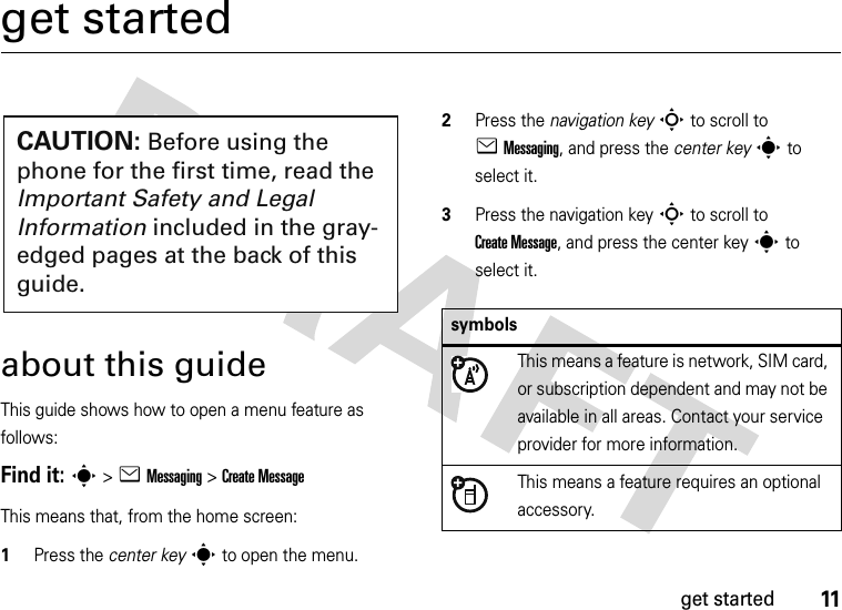 11get startedget startedabout this guideThis guide shows how to open a menu feature as follows:Find it: s &gt;eMessaging &gt;Create MessageThis means that, from the home screen:  1Press the center keys to open the menu.2Press the navigation keyS to scroll to eMessaging, and press the center keys to select it.3Press the navigation keyS to scroll to Create Message, and press the center keys to select it.CAUTION: Before using the phone for the first time, read the Important Safety and Legal Information included in the gray-edged pages at the back of this guide.symbolsThis means a feature is network, SIM card, or subscription dependent and may not be available in all areas. Contact your service provider for more information.This means a feature requires an optional accessory.