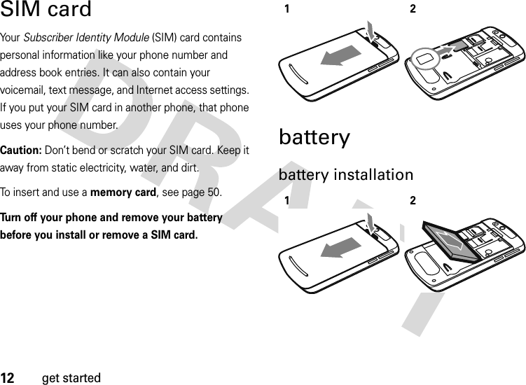 12get startedSIM cardYo u r   Subscriber Identity Module (SIM) card contains personal information like your phone number and address book entries. It can also contain your voicemail, text message, and Internet access settings. If you put your SIM card in another phone, that phone uses your phone number.Caution: Don’t bend or scratch your SIM card. Keep it away from static electricity, water, and dirt.To insert and use a memory card, see page 50.Turn off your phone and remove your battery before you install or remove a SIM card. batterybattery installation 1212