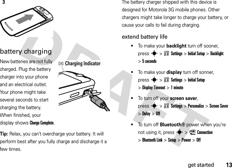 13get startedbattery chargingNew batteries are not fully charged. Plug the battery charger into your phone and an electrical outlet. Your phone might take several seconds to start charging the battery. When finished, your display shows Charge Complete.Tip: Relax, you can’t overcharge your battery. It will perform best after you fully charge and discharge it a few times.The battery charger shipped with this device is designed for Motorola 3G mobile phones. Other chargers might take longer to charge your battery, or cause your calls to fail during charging.extend battery life•To  m ake  y o u r backlight turn off sooner, presss&gt;wSettings &gt;Initial Setup &gt;Backlight &gt;5 seconds•To  m ake  y o u r display turn off sonner, presss&gt;wSettings &gt;Initial Setup &gt;Display Timeout &gt;1minute•To turn off your screen saver, presss&gt;wSettings &gt;Personalize &gt;Screen Saver &gt;Delay &gt;Off•To turn off Bluetooth®power when you’re not using it, presss&gt;LConnection &gt;Bluetooth Link &gt;Setup &gt;Power &gt;Off3Charging Indicator