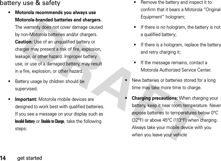 14get startedbattery use &amp; safety• Motorola recommends you always use Motorola-branded batteries and chargers. The warranty does not cover damage caused by non-Motorola batteries and/or chargers. Caution: Use of an unqualified battery or charger may present a risk of fire, explosion, leakage, or other hazard. Improper battery use, or use of a damaged battery, may result in a fire, explosion, or other hazard.•Battery usage by children should be supervised.• Important: Motorola mobile devices are designed to work best with qualified batteries. If you see a message on your display such as Invalid Battery or Unable to Charge, take the following steps:•Remove the battery and inspect it to confirm that it bears a Motorola “Original Equipment” hologram;•If there is no hologram, the battery is not a qualified battery;•If there is a hologram, replace the battery and retry charging it;•If the message remains, contact a Motorola Authorized Service Center.•New batteries or batteries stored for a long time may take more time to charge.• Charging precautions: When charging your battery, keep it near room temperature. Never expose batteries to temperatures below 0°C (32°F) or above 45°C (113°F) when charging. Always take your mobile device with you when you leave your vehicle