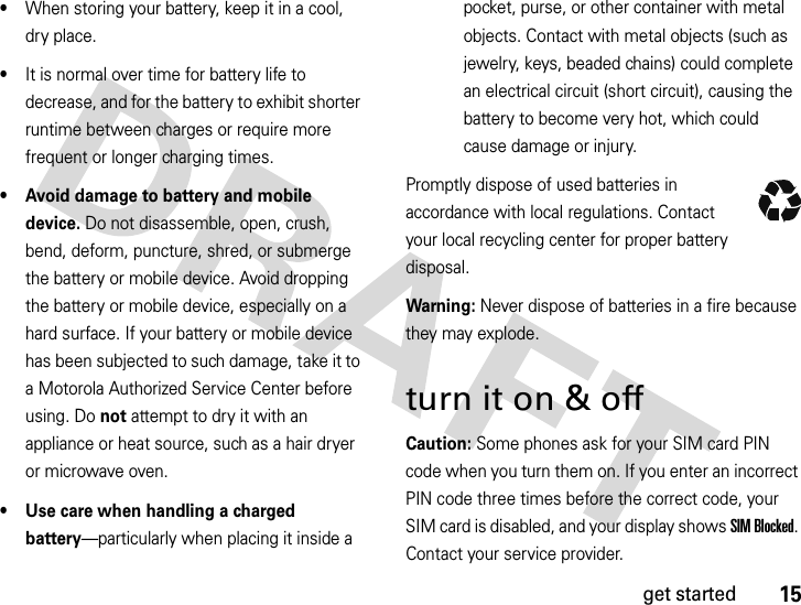 15get started•When storing your battery, keep it in a cool, dry place.•It is normal over time for battery life to decrease, and for the battery to exhibit shorter runtime between charges or require more frequent or longer charging times.• Avoid damage to battery and mobile device. Do not disassemble, open, crush, bend, deform, puncture, shred, or submerge the battery or mobile device. Avoid dropping the battery or mobile device, especially on a hard surface. If your battery or mobile device has been subjected to such damage, take it to a Motorola Authorized Service Center before using. Do not attempt to dry it with an appliance or heat source, such as a hair dryer or microwave oven.• Use care when handling a charged battery—particularly when placing it inside a pocket, purse, or other container with metal objects. Contact with metal objects (such as jewelry, keys, beaded chains) could complete an electrical circuit (short circuit), causing the battery to become very hot, which could cause damage or injury.Promptly dispose of used batteries in accordance with local regulations. Contact your local recycling center for proper battery disposal.Warning: Never dispose of batteries in a fire because they may explode.turn it on &amp; offCaution: Some phones ask for your SIM card PIN code when you turn them on. If you enter an incorrect PIN code three times before the correct code, your SIM card is disabled, and your display shows SIM Blocked. Contact your service provider.