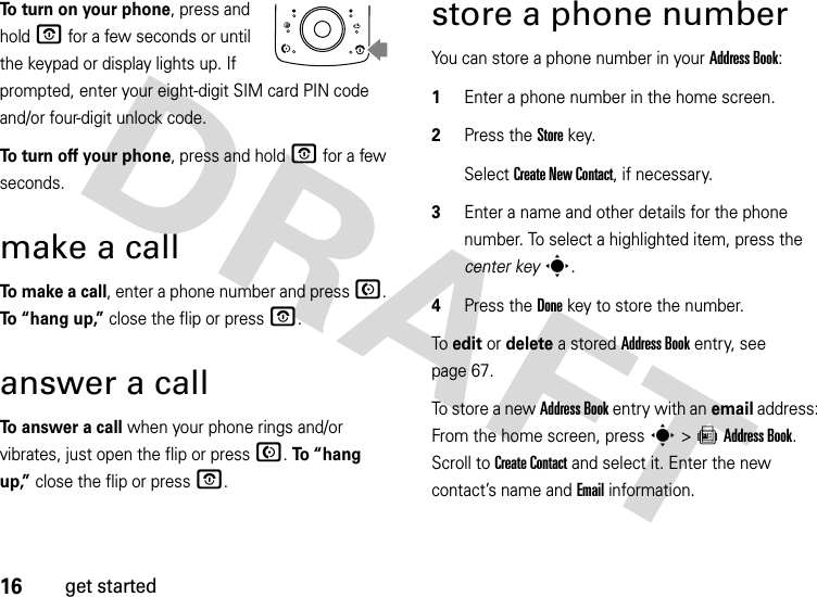 16get startedTo turn on your phone, press and hold O for a few seconds or until the keypad or display lights up. If prompted, enter your eight-digit SIM card PIN code and/or four-digit unlock code.To turn off your phone, press and hold O for a few seconds.make a callTo  m a ke  a  c a l l, enter a phone number and press N. To “hang up,” close the flip or press O.answer a callTo answer a call when your phone rings and/or vibrates, just open the flip or press N. To “hang up,” close the flip or press O.store a phone numberYou can store a phone number in your Address Book:  1Enter a phone number in the home screen.2Press the Storekey.Select Create New Contact, if necessary.3Enter a name and other details for the phone number. To select a highlighted item, press the center keys.4Press the Donekey to store the number.To edit or delete a stored Address Book entry, see page 67.To store a new Address Book entry with an email address: From the home screen, press s&gt;=Address Book. Scroll to Create Contact and select it. Enter the new contact’s name and Email information.