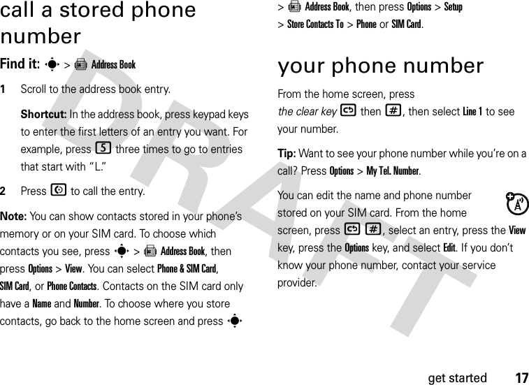 17get startedcall a stored phone numberFind it: s &gt;=Address Book  1Scroll to the address book entry.Shortcut: In the address book, press keypad keys to enter the first letters of an entry you want. For example, press5 three times to go to entries that start with “L.” 2Press N to call the entry.Note: You can show contacts stored in your phone’s memory or on your SIM card. To choose which contacts you see, press s&gt;=Address Book, then press Options&gt;View. You can select Phone &amp;SIM Card, SIM Card, or Phone Contacts. Contacts on the SIM card only have a Name and Number. To choose where you store contacts, go back to the home screen and press s &gt;=Address Book, then press Options &gt;Setup &gt;Store Contacts To &gt;PhoneorSIM Card.your phone numberFrom the home screen, press the clear key(then#, then select Line 1 to see your number.Tip: Want to see your phone number while you’re on a call? Press Options&gt;My Tel. Number.You can edit the name and phone number stored on your SIM card. From the home screen, press (#, select an entry, press the View key, press the Options key, and select Edit. If you don’t know your phone number, contact your service provider.