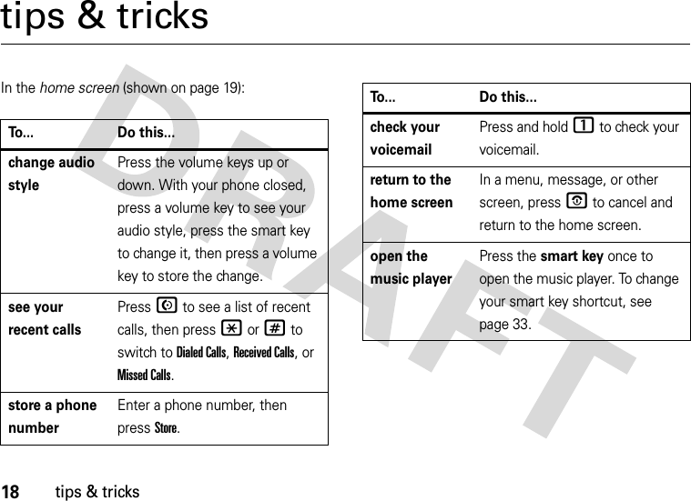 18tips &amp; trickstips &amp; tricksIn the home screen (shown on page 19):To... Do this...change audio stylePress the volume keys up or down. With your phone closed, press a volume key to see your audio style, press the smart key to change it, then press a volume key to store the change.see your recent callsPressN to see a list of recent calls, then press *or# to switch to Dialed Calls, Received Calls,or Missed Calls.store a phone numberEnter a phone number, then press Store.check your voicemailPress and hold 1 to check your voicemail.return to the home screenIn a menu, message, or other screen, pressO to cancel and return to the home screen.open the music playerPress the smart key once to open the music player. To change your smart key shortcut, see page 33.To... Do this...