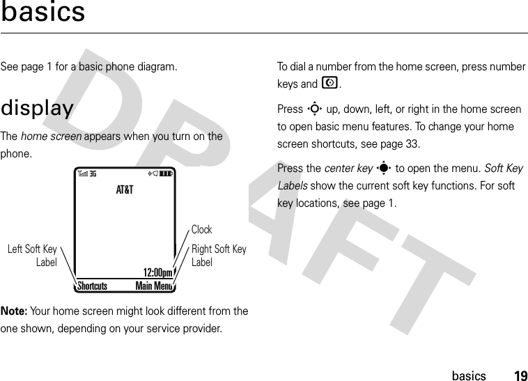 19basicsbasicsSee page 1 for a basic phone diagram.displayThe home screen appears when you turn on the phone.Note: Your home screen might look different from the one shown, depending on your service provider.To dial a number from the home screen, press number keys and N.Press S up, down, left, or right in the home screen to open basic menu features. To change your home screen shortcuts, see page 33.Press the center keys to open the menu. Soft Key Labels show the current soft key functions. For soft key locations, see page 1.ClockRight Soft Key LabelLeft Soft Key LabelAT&amp;T12:00pmShortcuts Main Menu