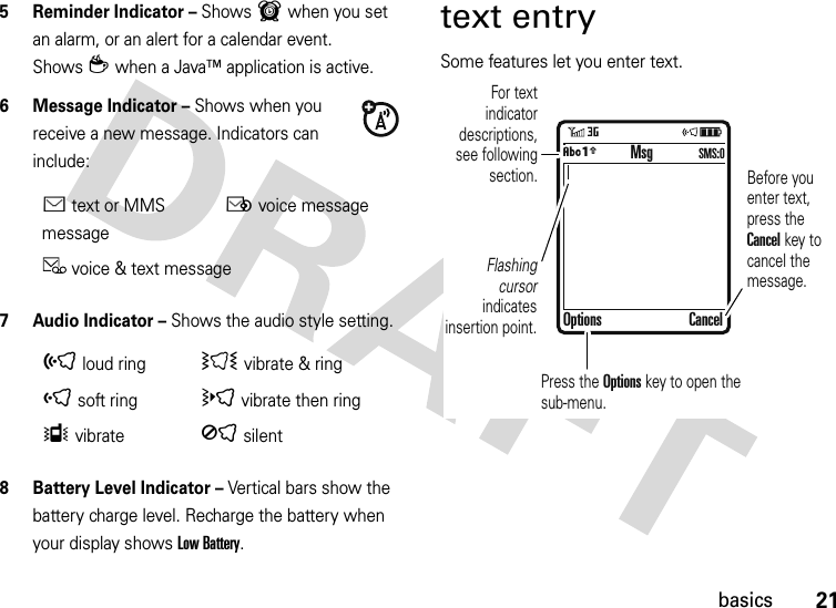 21basics5 Reminder Indicator – Shows6 when you set an alarm, or an alert for a calendar event. Showsz when a Java™ application is active.6 Message Indicator – Shows when you receive a new message. Indicators can include:7 Audio Indicator – Shows the audio style setting.8 Battery Level Indicator – Vertical bars show the battery charge level. Recharge the battery when your display shows Low Battery.text entrySome features let you enter text.Étext or MMS messageËvoice messagevoice &amp; text message õloud ringÌ vibrate &amp; ringôsoft ringövibrate then ringÎvibrateÍsilent  For text indicator descriptions, see following section.Flashing cursor indicates insertion point.Before you enter text, press the Cancel key to cancel the message.Press the Options key to open the sub-menu.MsgOptions CancelÂÆSMS:0