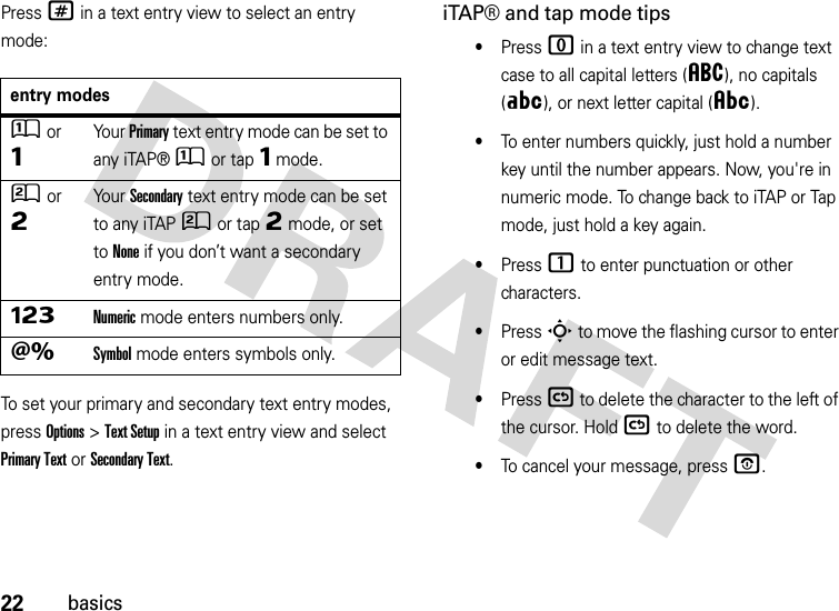 22basicsPress # in a text entry view to select an entry mode:To set your primary and secondary text entry modes, press Options&gt;Text Setup in a text entry view and select Primary Text or Secondary Text.iTAP® and tap mode tips•Press 0 in a text entry view to change text case to all capital letters (á), no capitals (Á), or next letter capital (Â).•To enter numbers quickly, just hold a number key until the number appears. Now, you&apos;re in numeric mode. To change back to iTAP or Tap mode, just hold a key again.•Press 1 to enter punctuation or other characters.•Press S to move the flashing cursor to enter or edit message text.•Press ( to delete the character to the left of the cursor. Hold ( to delete the word.•To cancel your message, press O.entry modesÛor ÔYo u r  Primary text entry mode can be set to any iTAP®Û or tapÔ mode.Ú or ÕYo u r  Secondary text entry mode can be set to any iTAPÚ or tapÕ mode, or set to None if you don’t want a secondary entry mode.ÃNumeric mode enters numbers only.ÄSymbol mode enters symbols only.