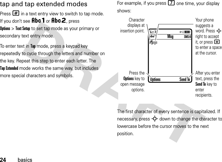 24basicstap and tap extended modesPress # in a text entry view to switch to tap mode. If you don’t see ÂÔor ÂÕ, press Options&gt;Text Setup to set tap mode as your primary or secondary text entry mode.To enter text in Tap mode, press a keypad key repeatedly to cycle through the letters and number on the key. Repeat this step to enter each letter. The Tap Extended mode works the same way, but includes more special characters and symbols.For example, if you press 7 one time, your display shows:The first character of every sentence is capitalized. If necessary, press S down to change the character to lowercase before the cursor moves to the next position. MsgÁÔ SMS:6Character displays at insertion point.After you enter text, press the Send To key to enter recipients.Press the Options key to open message options.Your phone suggests a word. Press S right to accept it, or press * to enter a space at the cursor. Options Send ToP age