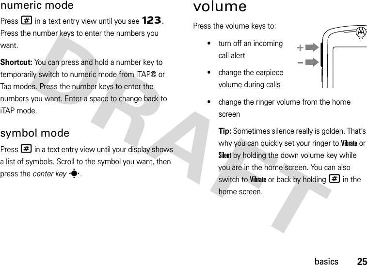 25basicsnumeric modePress # in a text entry view until you see Ã. Press the number keys to enter the numbers you want.Shortcut: You can press and hold a number key to temporarily switch to numeric mode from iTAP® or Tap modes. Press the number keys to enter the numbers you want. Enter a space to change back to iTAP mode.symbol modePress # in a text entry view until your display shows a list of symbols. Scroll to the symbol you want, then press the center keys.volumePress the volume keys to:•turn off an incoming call alert•change the earpiece volume during calls•change the ringer volume from the home screenTip: Sometimes silence really is golden. That’s why you can quickly set your ringer to Vibrate or Silent by holding the down volume key while you are in the home screen. You can also switch to Vibrate or back by holding # in the home screen.