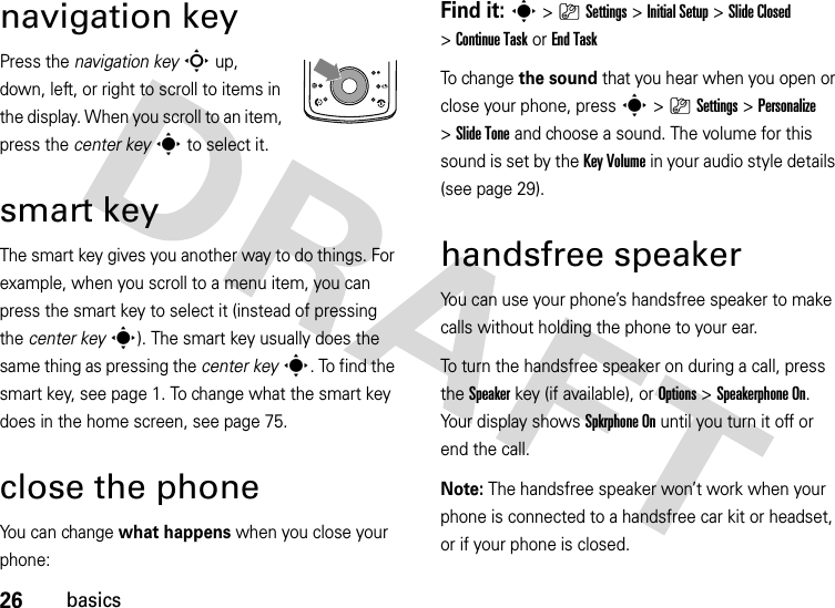 26basicsnavigation keyPress the navigation keyS up, down, left, or right to scroll to items in the display. When you scroll to an item, press the center keys to select it.smart keyThe smart key gives you another way to do things. For example, when you scroll to a menu item, you can press the smart key to select it (instead of pressing the center keys). The smart key usually does the same thing as pressing the center keys. To find the smart key, see page 1. To change what the smart key does in the home screen, see page 75.close the phoneYou can change what happens when you close your phone:Find it: s &gt;}Settings &gt;Initial Setup &gt;Slide Closed &gt;Continue Taskor End TaskTo ch a nge  the sound that you hear when you open or close your phone, presss &gt;}Settings &gt;Personalize &gt;Slide Tone and choose a sound. The volume for this sound is set by the Key Volume in your audio style details (see page 29).handsfree speakerYou can use your phone’s handsfree speaker to make calls without holding the phone to your ear.To turn the handsfree speaker on during a call, press the Speakerkey (if available), or Options&gt;Speakerphone On. Your display shows Spkrphone On until you turn it off or end the call.Note: The handsfree speaker won’t work when your phone is connected to a handsfree car kit or headset, or if your phone is closed.