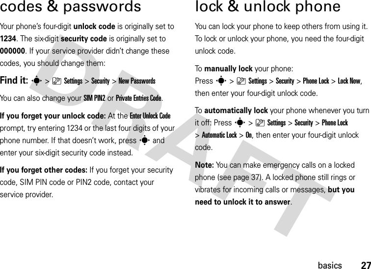 27basicscodes &amp; passwordsYour phone’s four-digit unlock code is originally set to 1234. The six-digit security code is originally set to 000000. If your service provider didn’t change these codes, you should change them:Find it: s &gt;}Settings &gt;Security &gt;New PasswordsYou can also change your SIM PIN2or Private Entries Code.If you forget your unlock code:At the Enter Unlock Code prompt, try entering 1234 or the last four digits of your phone number. If that doesn’t work, press s and enter your six-digit security code instead.If you forget other codes: If you forget your security code, SIM PIN code or PIN2 code, contact your service provider.lock &amp; unlock phoneYou can lock your phone to keep others from using it. To lock or unlock your phone, you need the four-digit unlock code.To  manually lock your phone: Presss&gt;}Settings&gt;Security &gt;Phone Lock &gt;Lock Now, then enter your four-digit unlock code.To  automatically lock your phone whenever you turn it off: Presss&gt;}Settings &gt;Security &gt;Phone Lock &gt;Automatic Lock &gt;On, then enter your four-digit unlock code.Note: You can make emergency calls on a locked phone (see page 37). A locked phone still rings or vibrates for incoming calls or messages, but you need to unlock it to answer.