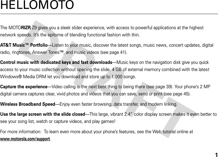 1HELLOMOTOThe MOTORIZRZ9 gives you a sleek slider experience, with access to powerful applications at the highest network speeds. It’s the epitome of blending functional fashion with thin.AT&amp;T Music™ Portfolio—Listen to your music, discover the latest songs, music news, concert updates, digital radio, ringtones, Answer Tones™, and music videos (see page 41).Control music with dedicated keys and fast downloads—Music keys on the navigation disk give you quick access to your music collection without opening the slide. 4 GB of external memory combined with the latest Windows® Media DRM let you download and store up to 1,000 songs.Capture the experience—Video calling is the next best thing to being there (see page 39). Your phone’s 2 MP digital camera captures clear, vivid photos and videos that you can save, send or print (see page 45).Wireless Broadband Speed—Enjoy even faster browsing, data transfer, and modem linking.Use the large screen with the slide closed—This large, vibrant 2.4” color display screen makes it even better to see your song list, watch or capture videos, and play games!For more information:  To learn even more about your phone’s features, see the Web tutorial online at www.motorola.com/support.