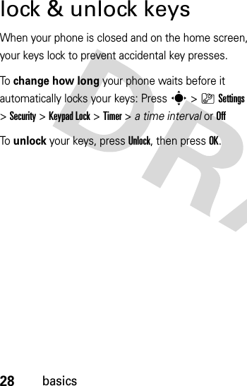 28basicslock &amp; unlock keysWhen your phone is closed and on the home screen, your keys lock to prevent accidental key presses.To  change how long your phone waits before it automatically locks your keys: Presss&gt;}Settings &gt;Security &gt;Keypad Lock &gt;Timer &gt; a time interval or OffTo  unlock your keys, pressUnlock, then pressOK.