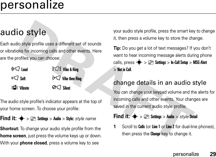 29personalizepersonalizeaudio styleEach audio style profile uses a different set of sounds or vibrations for incoming calls and other events. Here are the profiles you can choose:The audio style profile’s indicator appears at the top of your home screen. To choose your profile:Find it: s&gt;}Settings &gt;Audio &gt;Style:style nameShortcut: To change your audio style profile from the home screen, just press the volume keys up or down. With your phone closed, press a volume key to see your audio style profile, press the smart key to change it, then press a volume key to store the change.Tip: Do you get a lot of text messages? If you don’t want to hear incoming message alerts during phone calls, press s&gt;}Settings &gt;In-Call Setup &gt;MSG Alert &gt;Not in Call.change details in an audio styleYou can change your keypad volume and the alerts for incoming calls and other events. Your changes are saved in the current audio style profile.Find it: s&gt;}Settings &gt;Audio &gt; styleDetail  1Scroll to Calls (or Line 1 or Line 2 for dual-line phones), then press the Changekey to change it.õLoud ÌVibe &amp;RingôSoft öVibe then RingÎVibrate ÍSilent