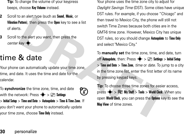 30personalizeTip: To change the volume of your keypress beeps, choose Key Volume instead.2Scroll to an alert type (such as Sound, Music, or Vibration Pattern), then press the Openkey to see a list of alerts.3Scroll to the alert you want, then press the center keys.time &amp; dateYour phone can automatically update your time zone, time, and date. It uses the time and date for the calendar.To  synchronize the time zone, time, and date with the network: Press s&gt;}Settings &gt;Initial Setup &gt;Time and Date &gt;Autoupdate &gt;Time &amp;Time Zone. If you don’t want your phone to automatically update your time zone, choose Time Only instead.Your phone uses the time zone city to adjust for Daylight Savings Time (DST). Some cities have unique DST rules. For example, if you choose “Chicago” and then travel to Mexico City, the phone will still not switch Time Zones because both cities are in the GMT-6 time zone. However, Mexico City has unique DST rules, so you should change Autoupdate to Time Only and select &quot;Mexico City.&quot;To manually set the time zone, time, and date, turn off Autoupdate, then: Press s&gt;}Settings &gt;Initial Setup &gt;Time and Date &gt;Time Zone,time or date. To jump to a city in the time zone list, enter the first letter of its name by pressing keypad keys.Tip: To choose three time zones for easier access, press s&gt;ÃMy Stuff &gt;Tools &gt;World Clock. When you open World Clock, you can press the Optionskey to see the Map View of time zones.