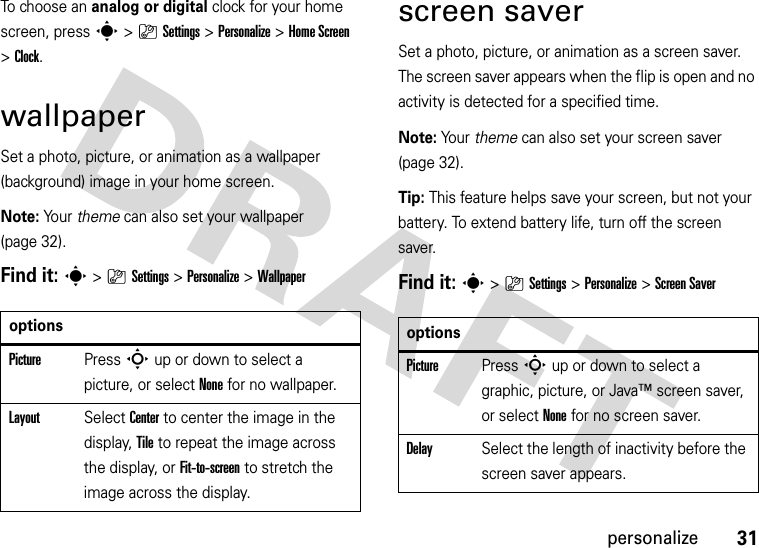 31personalizeTo ch o o s e  an analog or digital clock for your home screen, press s&gt;}Settings &gt;Personalize &gt;Home Screen &gt;Clock.wallpaperSet a photo, picture, or animation as a wallpaper (background) image in your home screen.Note: Yo u r   theme can also set your wallpaper (page 32).Find it: s&gt;}Settings &gt;Personalize &gt;Wallpaperscreen saverSet a photo, picture, or animation as a screen saver. The screen saver appears when the flip is open and no activity is detected for a specified time.Note: Your theme can also set your screen saver (page 32).Tip: This feature helps save your screen, but not your battery. To extend battery life, turn off the screen saver.Find it: s&gt;}Settings &gt;Personalize &gt;Screen SaveroptionsPicturePress S up or down to select a picture, or select None for no wallpaper.LayoutSelect Center to center the image in the display, Tile to repeat the image across the display, or Fit-to-screen to stretch the image across the display.optionsPicturePress S up or down to select a graphic, picture, or Java™ screen saver, or select None for no screen saver.DelaySelect the length of inactivity before the screen saver appears.