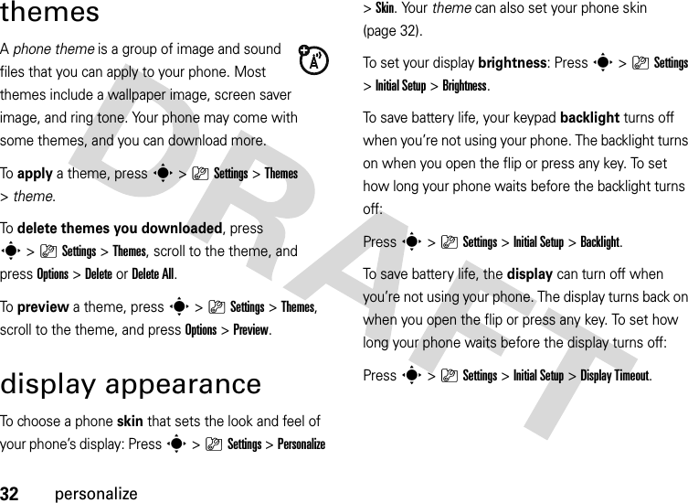 32personalizethemesA phone theme is a group of image and sound files that you can apply to your phone. Most themes include a wallpaper image, screen saver image, and ring tone. Your phone may come with some themes, and you can download more.To  apply a theme, press s&gt;}Settings &gt;Themes &gt;theme.To  delete themes you downloaded, press s&gt;}Settings &gt;Themes, scroll to the theme, and pressOptions&gt;DeleteorDelete All.To  preview a theme, press s&gt;}Settings &gt;Themes, scroll to the theme, and pressOptions&gt;Preview.display appearanceTo choose a phone skin that sets the look and feel of your phone’s display: Press s&gt;}Settings &gt;Personalize &gt;Skin. Your theme can also set your phone skin (page 32).To set your display brightness: Press s&gt;}Settings &gt;Initial Setup &gt;Brightness.To save battery life, your keypad backlight turns off when you’re not using your phone. The backlight turns on when you open the flip or press any key. To set how long your phone waits before the backlight turns off:Press s&gt;}Settings &gt;Initial Setup &gt;Backlight.To save battery life, the display can turn off when you’re not using your phone. The display turns back on when you open the flip or press any key. To set how long your phone waits before the display turns off:Press s&gt;}Settings &gt;Initial Setup &gt;Display Timeout.