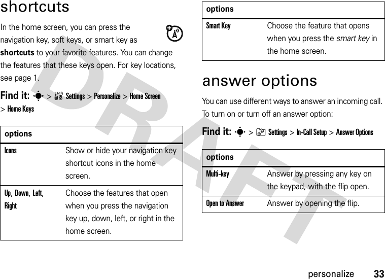 33personalizeshortcutsIn the home screen, you can press the navigation key, soft keys, or smart key as shortcuts to your favorite features. You can change the features that these keys open. For key locations, see page 1.Find it: s&gt;wSettings&gt;Personalize &gt;Home Screen &gt;Home Keysanswer optionsYou can use different ways to answer an incoming call. To turn on or turn off an answer option:Find it: s&gt;}Settings &gt;In-Call Setup &gt;Answer OptionsoptionsIconsShow or hide your navigation key shortcut icons in the home screen.Up, Down, Left, RightChoose the features that open when you press the navigation key up, down, left, or right in the home screen.Smart KeyChoose the feature that opens when you press the smart key in the home screen.optionsMulti-key Answer by pressing any key on the keypad, with the flip open.Open to AnswerAnswer by opening the flip.options