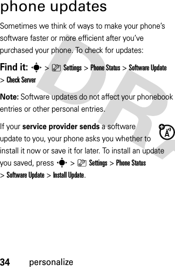 34personalizephone updatesSometimes we think of ways to make your phone’s software faster or more efficient after you’ve purchased your phone. To check for updates:Find it: s&gt;}Settings &gt;Phone Status &gt;Software Update &gt;Check ServerNote: Software updates do not affect your phonebook entries or other personal entries.If your service provider sends a software update to you, your phone asks you whether to install it now or save it for later. To install an update you saved, press s&gt;}Settings &gt;Phone Status &gt;Software Update &gt;Install Update.