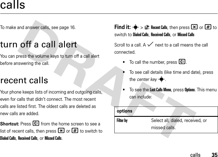 35callscallsTo make and answer calls, see page 16.turn off a call alertYou can press the volume keys to turn off a call alert before answering the call.recent callsYour phone keeps lists of incoming and outgoing calls, even for calls that didn’t connect. The most recent calls are listed first. The oldest calls are deleted as new calls are added.Shortcut: Press N from the home screen to see a list of recent calls, then press *or# to switch to Dialed Calls, Received Calls,or Missed Calls.Find it: s&gt;{Recent Calls, then press *or# to switch to Dialed Calls, Received Calls,or Missed CallsScroll to a call. A % next to a call means the call connected.•To call the number, press N.•To see call details (like time and date), press the center keys.•To  s ee  t he  Last Calls Menu, press Options. This menu can include:optionsFilter bySelect all, dialed, received, or missed calls.