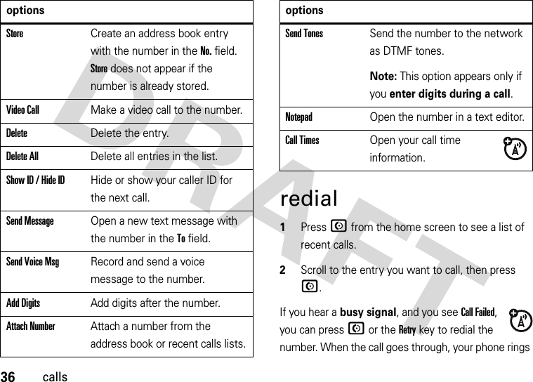 36callsredial  1Press N from the home screen to see a list of recent calls.2Scroll to the entry you want to call, then press N.If you hear a busy signal, and you see Call Failed, you can press N or the Retry key to redial the number. When the call goes through, your phone rings StoreCreate an address book entry with the number in the No. field. Store does not appear if the number is already stored.Video CallMake a video call to the number.DeleteDelete the entry.Delete AllDelete all entries in the list.Show ID / Hide IDHide or show your caller ID for the next call.Send MessageOpen a new text message with the number in the To field.Send Voice MsgRecord and send a voice message to the number.Add DigitsAdd digits after the number.Attach NumberAttach a number from the address book or recent calls lists.optionsSend TonesSend the number to the network as DTMF tones.Note: This option appears only if you enter digits during a call.NotepadOpen the number in a text editor.Call TimesOpen your call time information.options