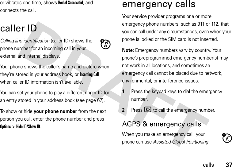 37callsor vibrates one time, shows Redial Successful, and connects the call.caller IDCalling line identification (caller ID) shows the phone number for an incoming call in your external and internal displays.Your phone shows the caller’s name and picture when they’re stored in your address book, or Incoming Call when caller ID information isn’t available.You can set your phone to play a different ringer ID for an entry stored in your address book (see page 67).To show or hide your phone number from the next person you call, enter the phone number and press Options&gt;Hide ID/Show ID.emergency callsYour service provider programs one or more emergency phone numbers, such as 911 or 112, that you can call under any circumstances, even when your phone is locked or the SIM card is not inserted.Note: Emergency numbers vary by country. Your phone’s preprogrammed emergency number(s) may not work in all locations, and sometimes an emergency call cannot be placed due to network, environmental, or interference issues.  1Press the keypad keys to dial the emergency number.2Press N to call the emergency number.AGPS &amp; emergency callsWhen you make an emergency call, your phone can use Assisted Global Positioning 