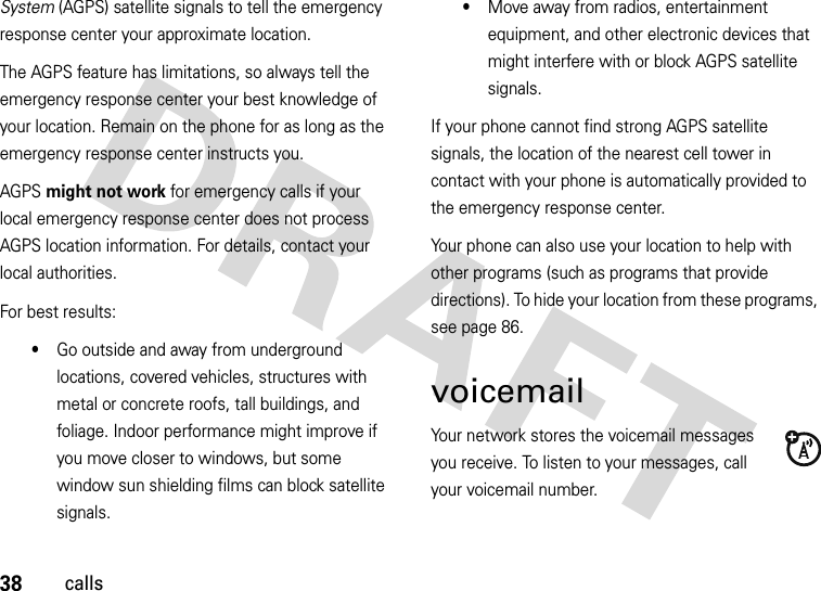 38callsSystem (AGPS) satellite signals to tell the emergency response center your approximate location.The AGPS feature has limitations, so always tell the emergency response center your best knowledge of your location. Remain on the phone for as long as the emergency response center instructs you.AGPS might not work for emergency calls if your local emergency response center does not process AGPS location information. For details, contact your local authorities.For best results:•Go outside and away from underground locations, covered vehicles, structures with metal or concrete roofs, tall buildings, and foliage. Indoor performance might improve if you move closer to windows, but some window sun shielding films can block satellite signals.•Move away from radios, entertainment equipment, and other electronic devices that might interfere with or block AGPS satellite signals.If your phone cannot find strong AGPS satellite signals, the location of the nearest cell tower in contact with your phone is automatically provided to the emergency response center.Your phone can also use your location to help with other programs (such as programs that provide directions). To hide your location from these programs, see page 86.voicemailYour network stores the voicemail messages you receive. To listen to your messages, call your voicemail number.