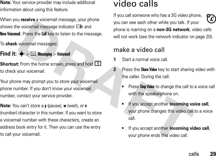 39callsNote: Your service provider may include additional information about using this feature.When you receive a voicemail message, your phone shows the voicemail message indicator Ë and New Voicemail. Press the Call key to listen to the message.To check voicemail messages:Find it: s &gt;eMessaging &gt;VoicemailShortcut: From the home screen, press and hold 1 to check your voicemail.Your phone may prompt you to store your voicemail phone number. If you don’t know your voicemail number, contact your service provider.Note: You can’t store a p (pause), w (wait), or n (number) character in this number. If you want to store a voicemail number with these characters, create an address book entry for it. Then you can use the entry to call your voicemail.video callsIf you call someone who has a 3G video phone, you can see each other while you talk. If your phone is roaming on a non-3G network, video calls will not work (see the network indicator on page 20).make a video call  1Start a normal voice call.2Press the Share Videokey to start sharing video with the caller. During the call:•Press Stop Video to change the call to a voice call with the speakerphone on.•If you accept another incoming voice call, your phone changes this video call to a voice call.•If you accept another incoming video call, your phone ends this video call.