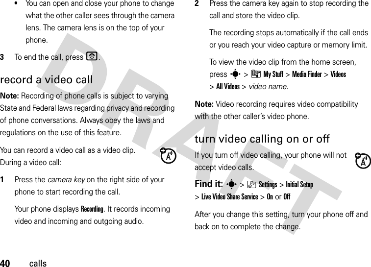 40calls•You can open and close your phone to change what the other caller sees through the camera lens. The camera lens is on the top of your phone.3To end the call, press O.record a video callNote: Recording of phone calls is subject to varying State and Federal laws regarding privacy and recording of phone conversations. Always obey the laws and regulations on the use of this feature. You can record a video call as a video clip. During a video call:  1Press the camera key on the right side of your phone to start recording the call.Your phone displays Recording. It records incoming video and incoming and outgoing audio.2Press the camera key again to stop recording the call and store the video clip.The recording stops automatically if the call ends or you reach your video capture or memory limit.To view the video clip from the home screen, press s&gt;ÃMy Stuff &gt;Media Finder &gt;Videos &gt;All Videos &gt; video name.Note: Video recording requires video compatibility with the other caller’s video phone. turn video calling on or offIf you turn off video calling, your phone will not accept video calls.Find it: s&gt;}Settings &gt;Initial Setup &gt;Live Video Share Service &gt;OnorOffAfter you change this setting, turn your phone off and back on to complete the change.